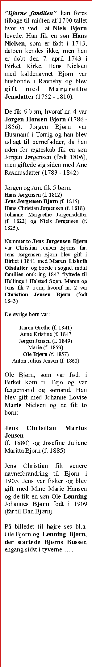Tekstboks: Bjrne familien kan fres tilbage til midten af 1700 tallet hvor vi ved,  at Niels Bjrn levede. Han fik en sn Hans Nielsen, som er fdt i 1743, datoen kendes ikke, men han er dbt den 7. april 1743 i Birket Kirke. Hans Nielsen med kaldenavnet Bjrn var husbonde i Ravnsby og blev gift med Margrethe Jensdatter (1752 - 1810).De fik 6 brn, hvoraf nr. 4 var Jrgen Hansen Bjrn (1786 - 1856). Jrgen Bjrn var Husmand i Torrig og han blev udlagt til barnefadder, da han uden for gteskab fik en sn Jrgen Jrgensen (fdt 1806), men giftede sig siden med Ane Rasmusdatter (1783 - 1842)Jrgen og Ane fik 5 brn: Hans Jrgensen (f. 1812)Jens Jrgensen Bjrn (f. 1815)Hans Christian Jrgensen (f. 1818)Johanne Margrethe Jrgensdatter (f. 1822) og Niels Jrgensen (f. 1825). Nummer to Jens Jrgensen Bjrn var Christian Jensen Bjrns far. Jens Jrgensen Bjrn blev gift i Birket i 1841 med Maren Lisbeth Olsdatter og boede i sognet indtil familien omkring 1847 flyttede til Hellinge i Halsted Sogn. Maren og Jens fik 7 brn, hvoraf nr. 2 var Christian Jensen Bjrn (fdt 1843)De vrige brn var:Karen Grethe (f. 1841)Anne Kristine (f. 1847Jrgen Jensen (f. 1849)Marie (f. 1853)Ole Bjrn (f. 1857)Anton Julius Jensen (f. 1860)Ole Bjrn, som var fdt i Birket kom til Fej og var frgemand og smand. Han blev gift med Johanne Lovise Marie Nielsen og de fik to brn: Jens Christian Marius Jensen(f. 1880) og Josefine Juliane Maritta Bjrn (f. 1885)Jens Christian fik senere navneforandring til Bjrn i 1905. Jens var fisker og blev gift med Mine Marie Hansen og de fik en sn Ole Lnning Johannes Bjrn fdt i 1909 (far til Dan Bjrn)P billedet til hjre ses bl.a. Ole Bjrn og Lnning Bjrn, der startede Bjrns Busser,  engang sidst i tyverne...