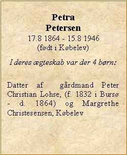 Tekstboks: Petra Petersen17.8 1864 - 15.8 1946(fdt i Kbelev)I deres gteskab var der 4 brn:Datter af  grdmand Peter Christian Lohse, (f. 1832 i Burs  - d. 1864) og Margrethe Christesensen, Kbelev