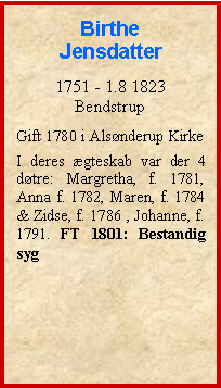 Tekstboks: Birthe Jensdatter1751 - 1.8 1823BendstrupGift 1780 i Alsnderup KirkeI deres gteskab var der 4 dtre: Margretha, f. 1781, Anna f. 1782, Maren, f. 1784 & Zidse, f. 1786 , Johanne, f. 1791. FT 1801: Bestandig syg