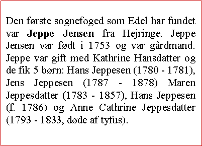 Tekstboks: Den frste sognefoged som Edel har fundet var Jeppe Jensen fra Hejringe. Jeppe Jensen var fdt i 1753 og var grdmand. Jeppe var gift med Kathrine Hansdatter og de fik 5 brn: Hans Jeppesen (1780 - 1781), Jens Jeppesen (1787 - 1878) Maren Jeppesdatter (1783 - 1857), Hans Jeppesen (f. 1786) og Anne Cathrine Jeppesdatter (1793 - 1833, dde af tyfus). 