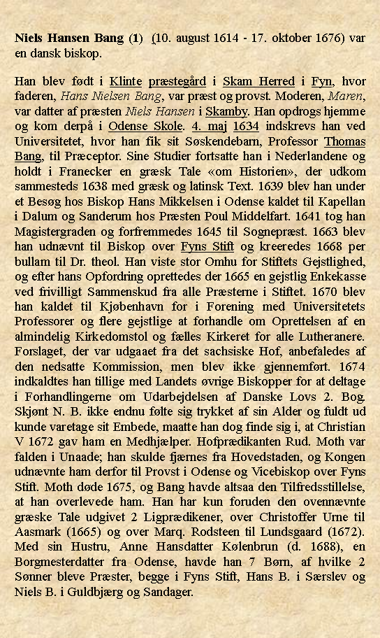 Tekstboks: Niels Hansen Bang (1)  (10. august 1614 - 17. oktober 1676) var en dansk biskop.Han blev fdt i Klinte prstegrd i Skam Herred i Fyn, hvor faderen, Hans Nielsen Bang, var prst og provst. Moderen, Maren, var datter af prsten Niels Hansen i Skamby. Han opdrogs hjemme og kom derp i Odense Skole. 4. maj 1634 indskrevs han ved Universitetet, hvor han fik sit Sskendebarn, Professor Thomas Bang, til Prceptor. Sine Studier fortsatte han i Nederlandene og holdt i Franecker en grsk Tale om Historien, der udkom sammesteds 1638 med grsk og latinsk Text. 1639 blev han under et Besg hos Biskop Hans Mikkelsen i Odense kaldet til Kapellan i Dalum og Sanderum hos Prsten Poul Middelfart. 1641 tog han Magistergraden og forfremmedes 1645 til Sogneprst. 1663 blev han udnvnt til Biskop over Fyns Stift og kreeredes 1668 per bullam til Dr. theol. Han viste stor Omhu for Stiftets Gejstlighed, og efter hans Opfordring oprettedes der 1665 en gejstlig Enkekasse ved frivilligt Sammenskud fra alle Prsterne i Stiftet. 1670 blev han kaldet til Kjbenhavn for i Forening med Universitetets Professorer og flere gejstlige at forhandle om Oprettelsen af en almindelig Kirkedomstol og flles Kirkeret for alle Lutheranere. Forslaget, der var udgaaet fra det sachsiske Hof, anbefaledes af den nedsatte Kommission, men blev ikke gjennemfrt. 1674 indkaldtes han tillige med Landets vrige Biskopper for at deltage i Forhandlingerne om Udarbejdelsen af Danske Lovs 2. Bog. Skjnt N. B. ikke endnu flte sig trykket af sin Alder og fuldt ud kunde varetage sit Embede, maatte han dog finde sig i, at Christian V 1672 gav ham en Medhjlper. Hofprdikanten Rud. Moth var falden i Unaade; han skulde fjrnes fra Hovedstaden, og Kongen udnvnte ham derfor til Provst i Odense og Vicebiskop over Fyns Stift. Moth dde 1675, og Bang havde altsaa den Tilfredsstillelse, at han overlevede ham. Han har kun foruden den ovennvnte grske Tale udgivet 2 Ligprdikener, over Christoffer Urne til Aasmark (1665) og over Marq. Rodsteen til Lundsgaard (1672). Med sin Hustru, Anne Hansdatter Klenbrun (d. 1688), en Borgmesterdatter fra Odense, havde han 7 Brn, af hvilke 2 Snner bleve Prster, begge i Fyns Stift, Hans B. i Srslev og Niels B. i Guldbjrg og Sandager.