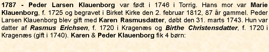 Tekstboks: 1787 - Peder Larsen Klauenborg var fdt i 1746 i Torrig. Hans mor var Marie Klauenborg, f. 1725 og begravet i Birket Kirke den 2. februar 1812, 87 r gammel. Peder Larsen Klauenborg blev gift med Karen Rasmusdatter, dbt den 31. marts 1743. Hun var datter af Rasmus Erichsen, f. 1720 i Kragens og Birthe Christensdatter, f. 1720 i Kragens (gift i 1740). Karen & Peder Klauenborg fik 4 brn: