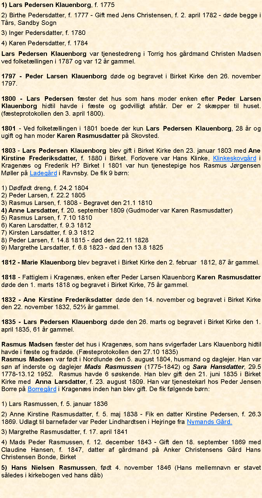 Tekstboks: 1) Lars Pedersen Klauenborg, f. 17752) Birthe Pedersdatter, f. 1777 - Gift med Jens Christensen, f. 2. april 1782 - dde begge i Trs, Sandby Sogn3) Inger Pedersdatter, f. 17804) Karen Pedersdatter, f. 1784Lars Pedersen Klauenborg var tjenestedreng i Torrig hos grdmand Christen Madsen ved folketllingen i 1787 og var 12 r gammel. 1797 - Peder Larsen Klauenborg dde og begravet i Birket Kirke den 26. november 1797.1800 - Lars Pedersen fster det hus som hans moder enken efter Peder Larsen Klauenborg hidtil havde i fste og godvilligt afstr. Der er 2 skpper til huset. (fsteprotokollen den 3. april 1800).1801 - Ved folketllingen i 1801 boede der kun Lars Pedersen Klauenborg, 28 r og ugift og han moder Karen Rasmusdatter p Skovsted. 1803 - Lars Pedersen Klauenborg blev gift i Birket Kirke den 23. januar 1803 med Ane Kirstine Frederiksdatter, f. 1880 i Birket. Forlovere var Hans Klinke, Klinkeskovgrd i Kragens og Frederik H? Birket I 1801 var hun tjenestepige hos Rasmus Jrgensen Mller p Ladegrd i Ravnsby. De fik 9 brn: 1) Ddfdt dreng, f. 24.2 18042) Peder Larsen, f. 22.2 18053) Rasmus Larsen, f. 1808 - Begravet den 21.1 18104) Anne Larsdatter, f. 20. september 1809 (Gudmoder var Karen Rasmusdatter)5) Rasmus Larsen, f. 7.10 18106) Karen Larsdatter, f. 9.3 18127) Kirsten Larsdatter, f. 9.3 18128) Peder Larsen, f. 14.8 1815 - dd den 22.11 18289) Margrethe Larsdatter, f. 6.8 1823 - dd den 13.8 18251812 - Marie Klauenborg blev begravet i Birket Kirke den 2. februar  1812, 87 r gammel.1818 - Fattiglem i Kragens, enken efter Peder Larsen Klauenborg Karen Rasmusdatter dde den 1. marts 1818 og begravet i Birket Kirke, 75 r gammel.1832 - Ane Kirstine Frederiksdatter dde den 14. november og begravet i Birket Kirke den 22. november 1832, 52 r gammel. 1835 - Lars Pedersen Klauenborg dde den 26. marts og begravet i Birket Kirke den 1. april 1835, 61 r gammel. Rasmus Madsen fster det hus i Kragens, som hans svigerfader Lars Klauenborg hidtil havde i fste og fradde. (Fsteprotokollen den 27.10 1835)Rasmus Madsen var fdt i Nordlunde den 5. august 1804, husmand og daglejer. Han var sn af inderste og daglejer Mads Rasmussen (1775-1842) og Sara Hansdatter, 29.5 1778-13.12 1952.  Rasmus havde 6 sskende. Han blev gift den 21. juni 1835 i Birket Kirke med  Anna Larsdatter, f. 23. august 1809. Han var tjenestekarl hos Peder Jensen Borre p Borregrd i Kragens inden han blev gift. De fik flgende brn:1) Lars Rasmussen, f. 5. januar 18362) Anne Kirstine Rasmusdatter, f. 5. maj 1838 - Fik en datter Kirstine Pedersen, f. 26.3 1869. Udlagt til barnefader var Peder Lindhardtsen i Hejringe fra Nymands Grd.3) Margrethe Rasmusdatter, f. 17. april 18414) Mads Peder Rasmussen, f. 12. december 1843 - Gift den 18. september 1869 med Claudine Hansen, f. 1847, datter af grdmand p Anker Christensens Grd Hans Christensen Bonde, Birket5) Hans Nielsen Rasmussen, fdt 4. november 1846 (Hans mellemnavn er stavet sledes i kirkebogen ved hans db)