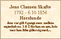 Tekstboks: Jens Clausen Skafte1792 - 6.10 1856HorslundeJens var gift 4 gange men  mellem gteskab nr. 1 & 2 fr han en sn, hvis mor han ikke gifter sig med....