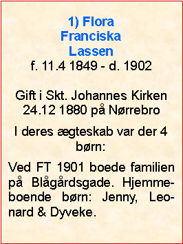 Tekstboks: 1) Flora Franciska Lassenf. 11.4 1849 - d. 1902Gift i Skt. Johannes Kirken24.12 1880 p NrrebroI deres gteskab var der 4 brn:Ved FT 1901 boede familien p Blgrdsgade. Hjemme-boende brn: Jenny, Leo-nard & Dyveke.